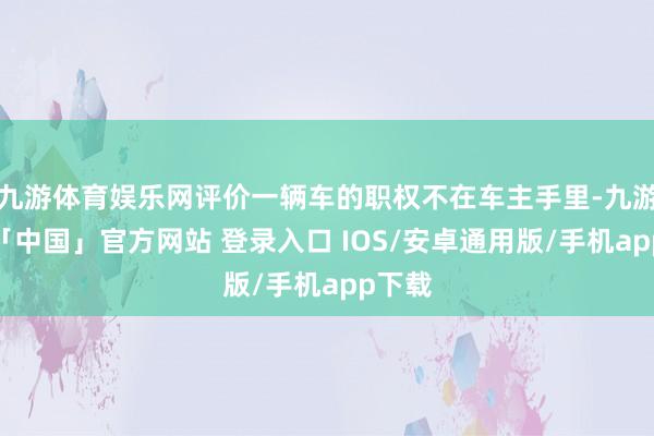 九游体育娱乐网评价一辆车的职权不在车主手里-九游体育「中国」官方网站 登录入口 IOS/安卓通用版/手机app下载