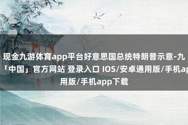 现金九游体育app平台好意思国总统特朗普示意-九游体育「中国」官方网站 登录入口 IOS/安卓通用版/手机app下载
