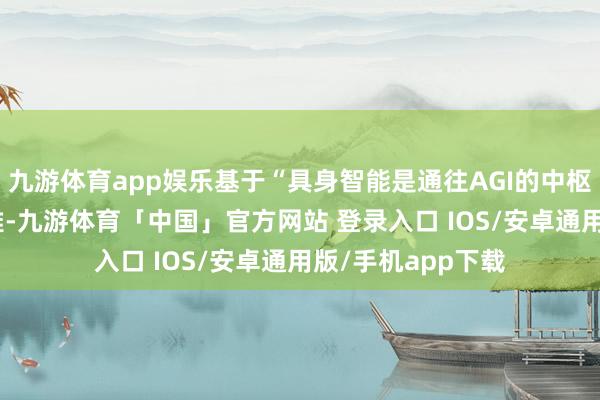 九游体育app娱乐基于“具身智能是通往AGI的中枢旅途”这一AI不雅-九游体育「中国」官方网站 登录入口 IOS/安卓通用版/手机app下载