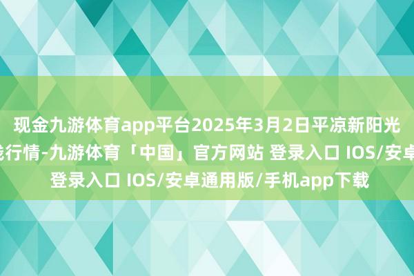 现金九游体育app平台2025年3月2日平凉新阳光农副产物有限公司价钱行情-九游体育「中国」官方网站 登录入口 IOS/安卓通用版/手机app下载