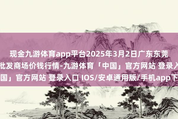 现金九游体育app平台2025年3月2日广东东莞市大京九农副家具中心批发商场价钱行情-九游体育「中国」官方网站 登录入口 IOS/安卓通用版/手机app下载