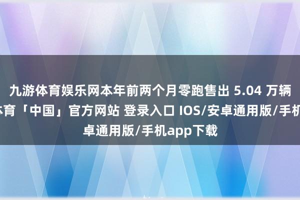九游体育娱乐网本年前两个月零跑售出 5.04 万辆车-九游体育「中国」官方网站 登录入口 IOS/安卓通用版/手机app下载