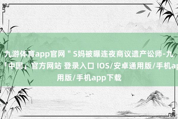 九游体育app官网＂S妈被曝连夜商议遗产讼师-九游体育「中国」官方网站 登录入口 IOS/安卓通用版/手机app下载