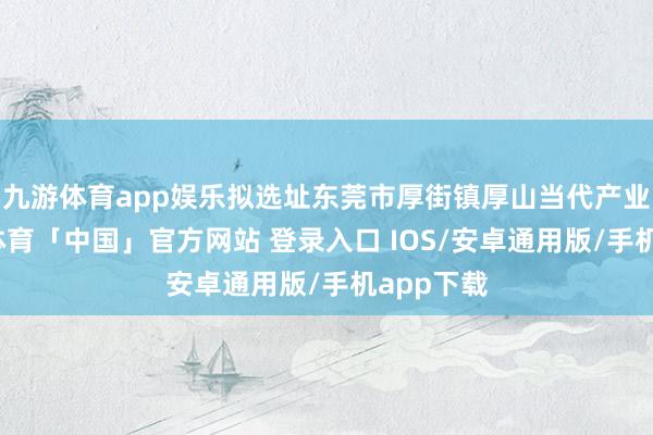 九游体育app娱乐拟选址东莞市厚街镇厚山当代产业园-九游体育「中国」官方网站 登录入口 IOS/安卓通用版/手机app下载