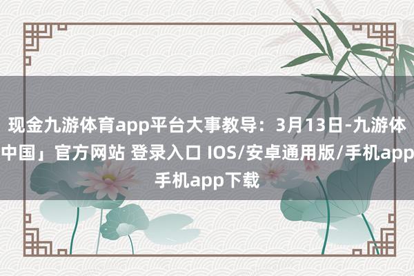 现金九游体育app平台大事教导：3月13日-九游体育「中国」官方网站 登录入口 IOS/安卓通用版/手机app下载