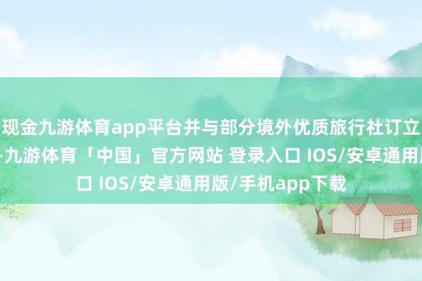 现金九游体育app平台并与部分境外优质旅行社订立了政策攀附左券-九游体育「中国」官方网站 登录入口 IOS/安卓通用版/手机app下载