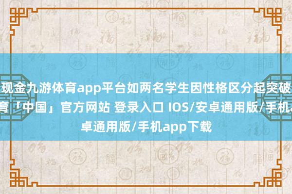 现金九游体育app平台如两名学生因性格区分起突破-九游体育「中国」官方网站 登录入口 IOS/安卓通用版/手机app下载