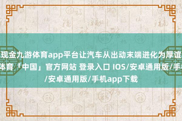 现金九游体育app平台让汽车从出动末端进化为厚谊伙伴-九游体育「中国」官方网站 登录入口 IOS/安卓通用版/手机app下载