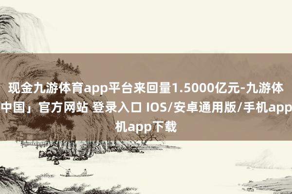 现金九游体育app平台来回量1.5000亿元-九游体育「中国」官方网站 登录入口 IOS/安卓通用版/手机app下载