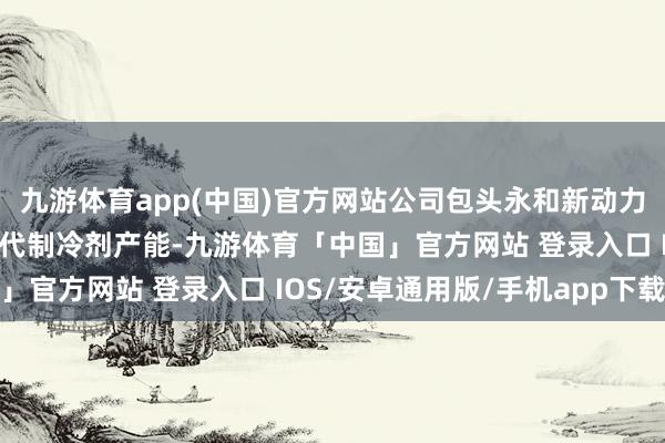 九游体育app(中国)官方网站公司包头永和新动力产业园神气中已布局四代制冷剂产能-九游体育「中国」官方网站 登录入口 IOS/安卓通用版/手机app下载