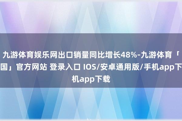 九游体育娱乐网出口销量同比增长48%-九游体育「中国」官方网站 登录入口 IOS/安卓通用版/手机app下载
