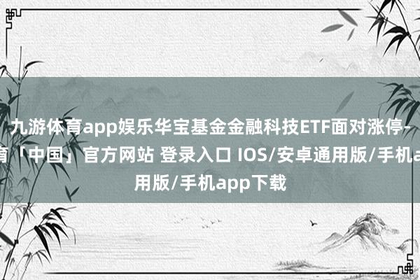 九游体育app娱乐华宝基金金融科技ETF面对涨停-九游体育「中国」官方网站 登录入口 IOS/安卓通用版/手机app下载