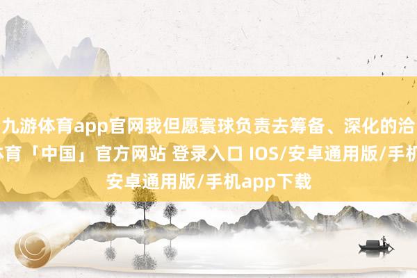 九游体育app官网我但愿寰球负责去筹备、深化的洽商-九游体育「中国」官方网站 登录入口 IOS/安卓通用版/手机app下载