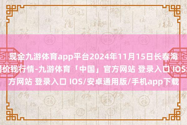 现金九游体育app平台2024年11月15日长春海吉星农居品物流有限公司价钱行情-九游体育「中国」官方网站 登录入口 IOS/安卓通用版/手机app下载