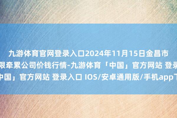 九游体育官网登录入口2024年11月15日金昌市金川自然农家具发展有限牵累公司价钱行情-九游体育「中国」官方网站 登录入口 IOS/安卓通用版/手机app下载