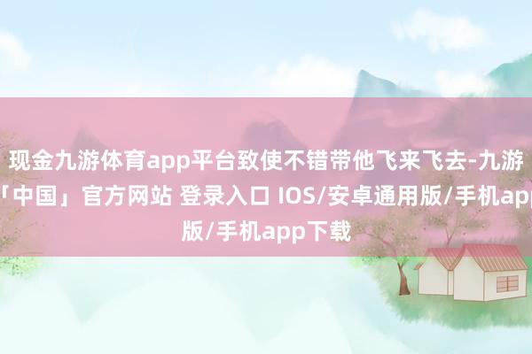 现金九游体育app平台致使不错带他飞来飞去-九游体育「中国」官方网站 登录入口 IOS/安卓通用版/手机app下载