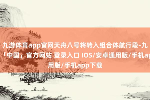九游体育app官网天舟八号将转入组合体航行段-九游体育「中国」官方网站 登录入口 IOS/安卓通用版/手机app下载