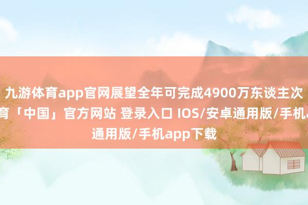 九游体育app官网展望全年可完成4900万东谈主次-九游体育「中国」官方网站 登录入口 IOS/安卓通用版/手机app下载
