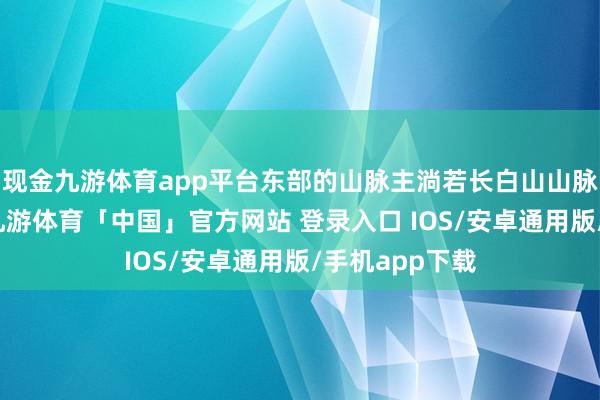 现金九游体育app平台东部的山脉主淌若长白山山脉的接续部分-九游体育「中国」官方网站 登录入口 IOS/安卓通用版/手机app下载