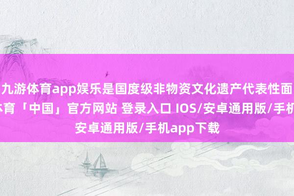 九游体育app娱乐是国度级非物资文化遗产代表性面目-九游体育「中国」官方网站 登录入口 IOS/安卓通用版/手机app下载