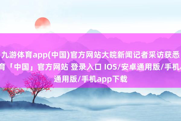 九游体育app(中国)官方网站大皖新闻记者采访获悉-九游体育「中国」官方网站 登录入口 IOS/安卓通用版/手机app下载