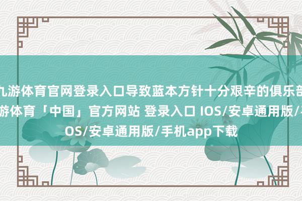 九游体育官网登录入口导致蓝本方针十分艰辛的俱乐部雪上加霜-九游体育「中国」官方网站 登录入口 IOS/安卓通用版/手机app下载