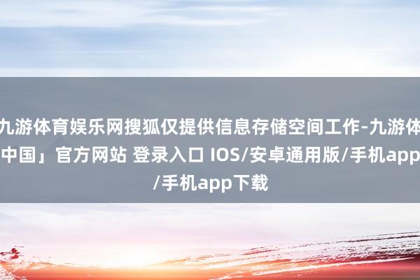 九游体育娱乐网搜狐仅提供信息存储空间工作-九游体育「中国」官方网站 登录入口 IOS/安卓通用版/手机app下载
