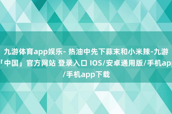 九游体育app娱乐- 热油中先下蒜末和小米辣-九游体育「中国」官方网站 登录入口 IOS/安卓通用版/手机app下载