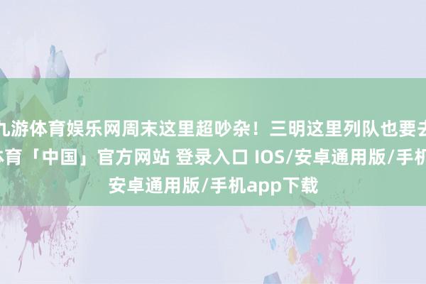 九游体育娱乐网周末这里超吵杂！三明这里列队也要去！-九游体育「中国」官方网站 登录入口 IOS/安卓通用版/手机app下载