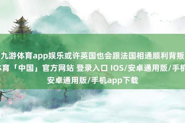 九游体育app娱乐或许英国也会跟法国相通顺利背叛了-九游体育「中国」官方网站 登录入口 IOS/安卓通用版/手机app下载