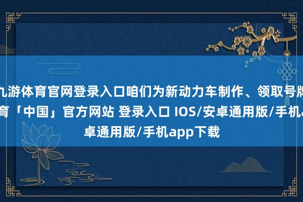 九游体育官网登录入口咱们为新动力车制作、领取号牌-九游体育「中国」官方网站 登录入口 IOS/安卓通用版/手机app下载