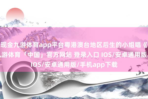 现金九游体育app平台粤港澳台地区后生的小组唱《根脉不息》-九游体育「中国」官方网站 登录入口 IOS/安卓通用版/手机app下载