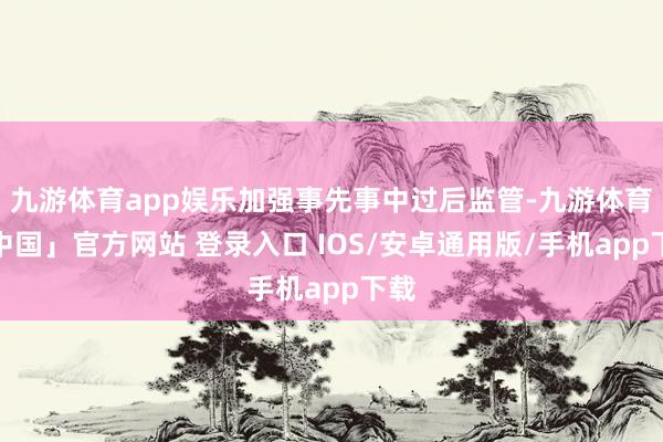 九游体育app娱乐加强事先事中过后监管-九游体育「中国」官方网站 登录入口 IOS/安卓通用版/手机app下载