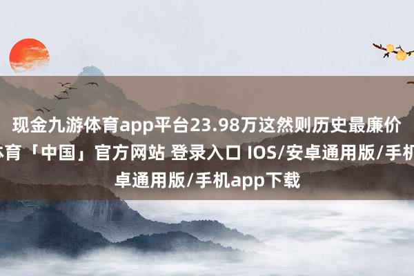 现金九游体育app平台23.98万这然则历史最廉价啊-九游体育「中国」官方网站 登录入口 IOS/安卓通用版/手机app下载