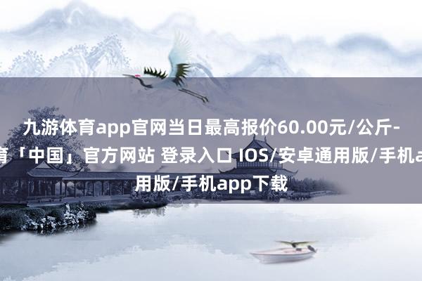 九游体育app官网当日最高报价60.00元/公斤-九游体育「中国」官方网站 登录入口 IOS/安卓通用版/手机app下载