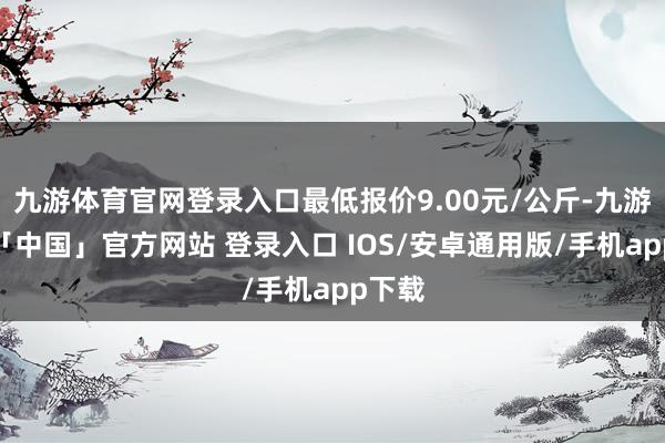 九游体育官网登录入口最低报价9.00元/公斤-九游体育「中国」官方网站 登录入口 IOS/安卓通用版/手机app下载
