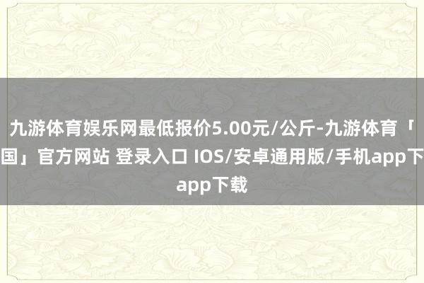 九游体育娱乐网最低报价5.00元/公斤-九游体育「中国」官方网站 登录入口 IOS/安卓通用版/手机app下载