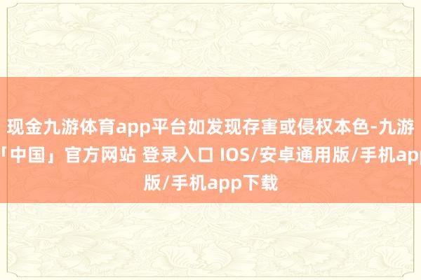 现金九游体育app平台如发现存害或侵权本色-九游体育「中国」官方网站 登录入口 IOS/安卓通用版/手机app下载