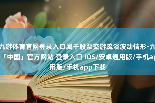 九游体育官网登录入口属于股票交游疏淡波动情形-九游体育「中国」官方网站 登录入口 IOS/安卓通用版/手机app下载