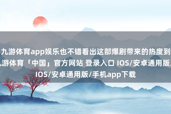 九游体育app娱乐也不错看出这部爆剧带来的热度到底有多狠恶-九游体育「中国」官方网站 登录入口 IOS/安卓通用版/手机app下载