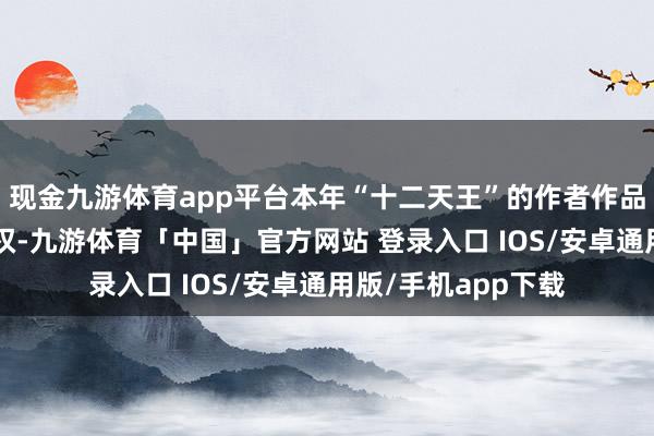 现金九游体育app平台本年“十二天王”的作者作品近7成依然售出书权-九游体育「中国」官方网站 登录入口 IOS/安卓通用版/手机app下载