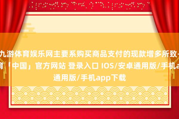 九游体育娱乐网主要系购买商品支付的现款增多所致-九游体育「中国」官方网站 登录入口 IOS/安卓通用版/手机app下载