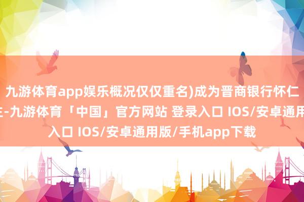 九游体育app娱乐概况仅仅重名)成为晋商银行怀仁支行的负责东谈主-九游体育「中国」官方网站 登录入口 IOS/安卓通用版/手机app下载