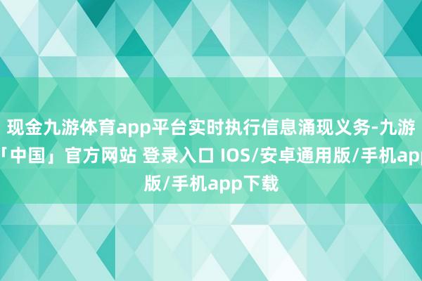 现金九游体育app平台实时执行信息涌现义务-九游体育「中国」官方网站 登录入口 IOS/安卓通用版/手机app下载