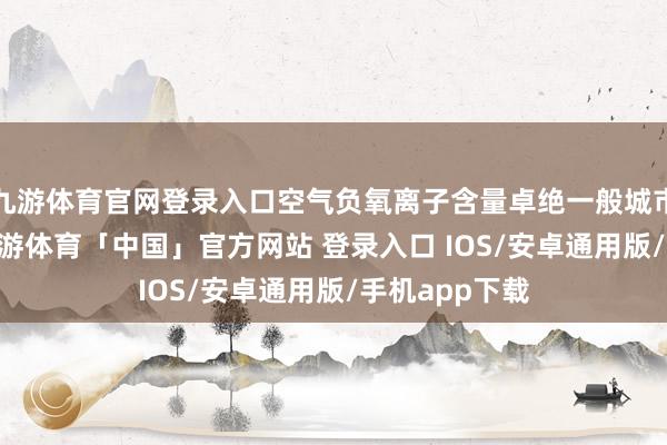 九游体育官网登录入口空气负氧离子含量卓绝一般城市30倍以上-九游体育「中国」官方网站 登录入口 IOS/安卓通用版/手机app下载