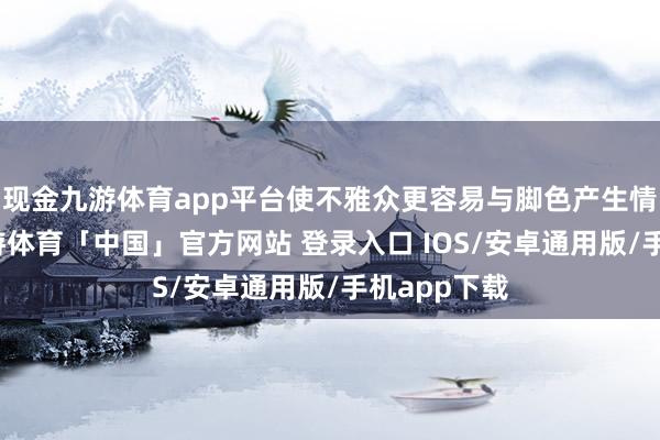 现金九游体育app平台使不雅众更容易与脚色产生情谊共识-九游体育「中国」官方网站 登录入口 IOS/安卓通用版/手机app下载