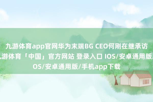 九游体育app官网华为末端BG CEO何刚在继承访说念时暗示-九游体育「中国」官方网站 登录入口 IOS/安卓通用版/手机app下载