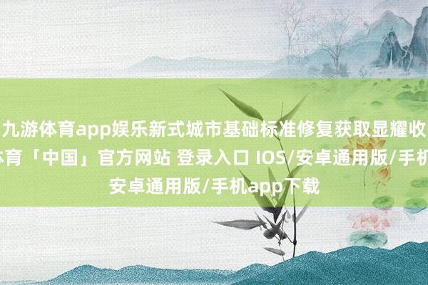 九游体育app娱乐新式城市基础标准修复获取显耀收效-九游体育「中国」官方网站 登录入口 IOS/安卓通用版/手机app下载
