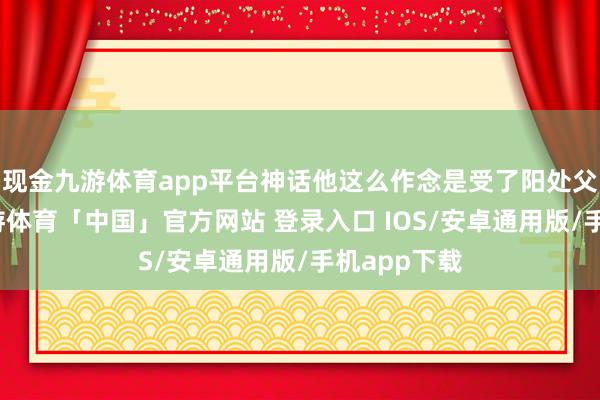 现金九游体育app平台神话他这么作念是受了阳处父的贿赂-九游体育「中国」官方网站 登录入口 IOS/安卓通用版/手机app下载