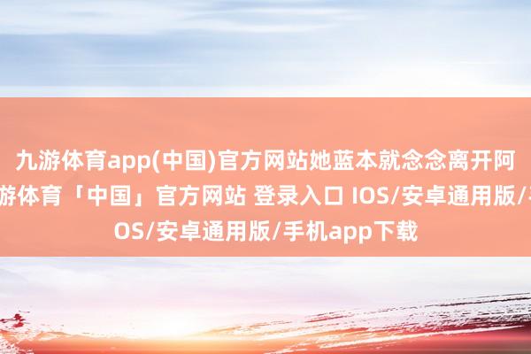 九游体育app(中国)官方网站她蓝本就念念离开阿谁小山村-九游体育「中国」官方网站 登录入口 IOS/安卓通用版/手机app下载